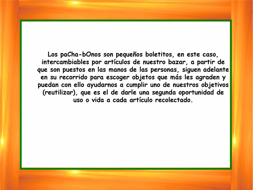 Los paCha-bOnos son pequeños boletitos, en este caso, intercambiables por artículos de nuestro bazar, a partir de que son puestos en las manos de las personas, siguen adelante en su recorrido para escoger objetos que más les agraden y puedan con ello ayudarnos a cumplir uno de nuestros objetivos (reutilizar), que es el de darle una segunda oportunidad de uso o vida a cada artículo recolectado.