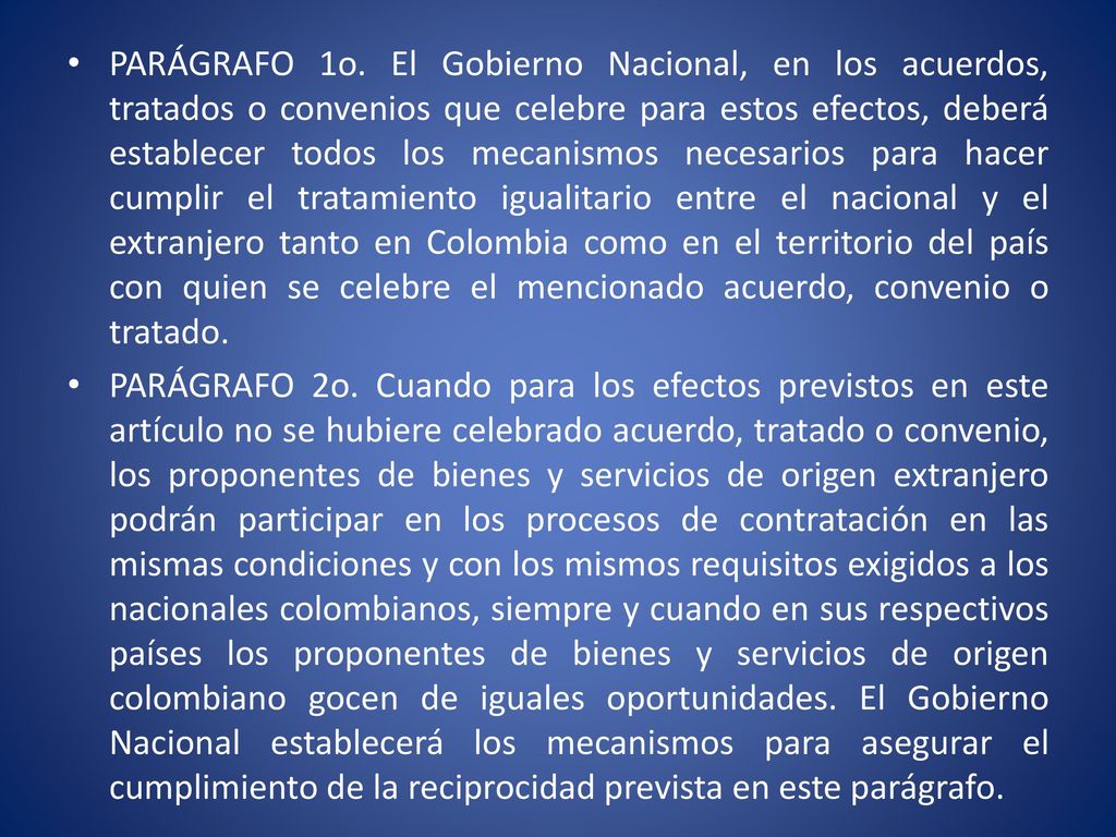 PARÁGRAFO 1o. El Gobierno Nacional, en los acuerdos, tratados o convenios que celebre para estos efectos, deberá establecer todos los mecanismos necesarios para hacer cumplir el tratamiento igualitario entre el nacional y el extranjero tanto en Colombia como en el territorio del país con quien se celebre el mencionado acuerdo, convenio o tratado.