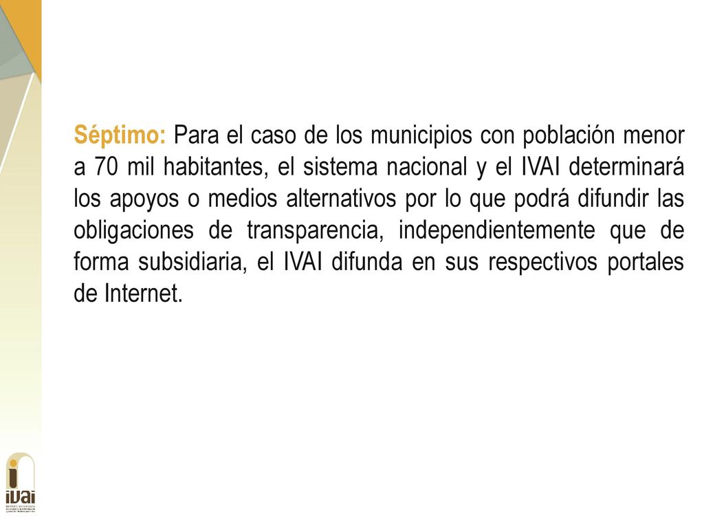 Séptimo: Para el caso de los municipios con población menor a 70 mil habitantes, el sistema nacional y el IVAI determinará los apoyos o medios alternativos por lo que podrá difundir las obligaciones de transparencia, independientemente que de forma subsidiaria, el IVAI difunda en sus respectivos portales de Internet.