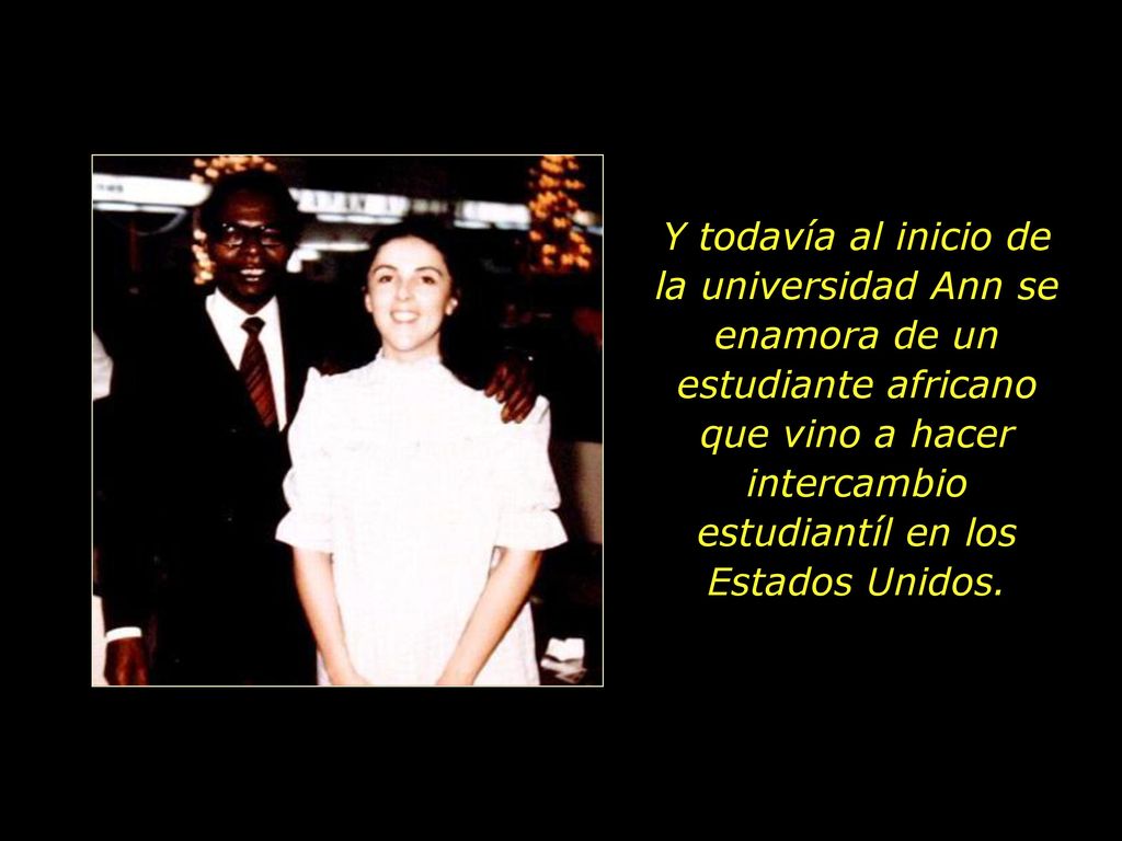 Y todavía al inicio de la universidad Ann se enamora de un estudiante africano que vino a hacer intercambio estudiantíl en los Estados Unidos.