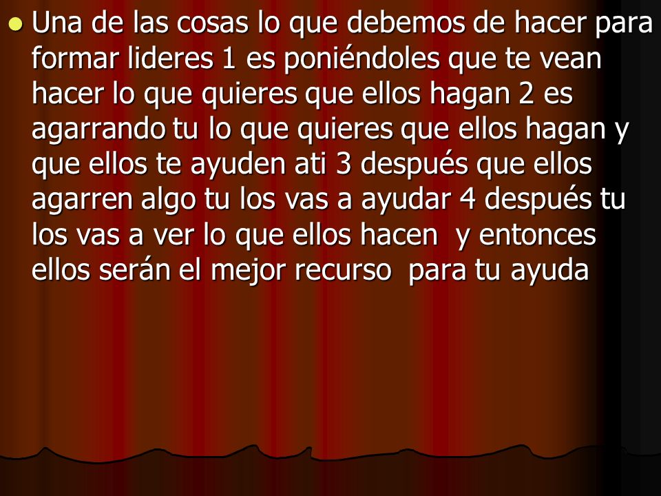 Una de las cosas lo que debemos de hacer para formar lideres 1 es poniéndoles que te vean hacer lo que quieres que ellos hagan 2 es agarrando tu lo que quieres que ellos hagan y que ellos te ayuden ati 3 después que ellos agarren algo tu los vas a ayudar 4 después tu los vas a ver lo que ellos hacen y entonces ellos serán el mejor recurso para tu ayuda