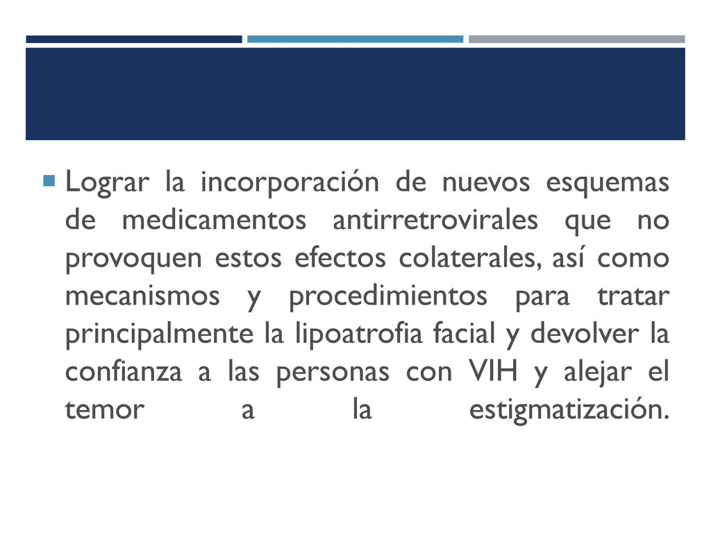 Lograr la incorporación de nuevos esquemas de medicamentos antirretrovirales que no provoquen estos efectos colaterales, así como mecanismos y procedimientos para tratar principalmente la lipoatrofia facial y devolver la confianza a las personas con VIH y alejar el temor a la estigmatización.