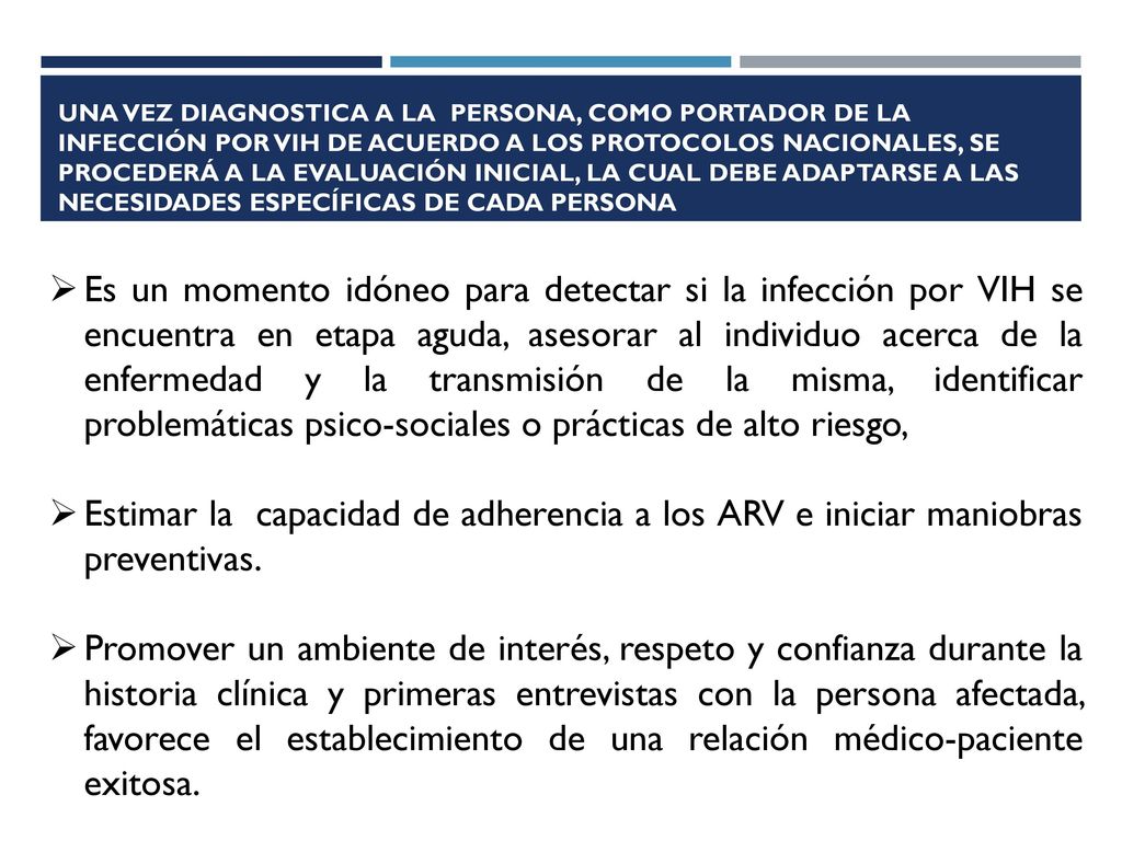 Una vez diagnostica a la persona, como portador de la infección por VIH de acuerdo a los protocolos nacionales, se procederá a la evaluación inicial, la cual debe adaptarse a las necesidades específicas de cada persona