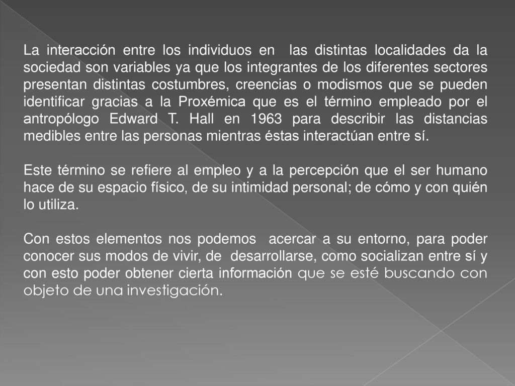 La interacción entre los individuos en las distintas localidades da la sociedad son variables ya que los integrantes de los diferentes sectores presentan distintas costumbres, creencias o modismos que se pueden identificar gracias a la Proxémica que es el término empleado por el antropólogo Edward T. Hall en 1963 para describir las distancias medibles entre las personas mientras éstas interactúan entre sí.