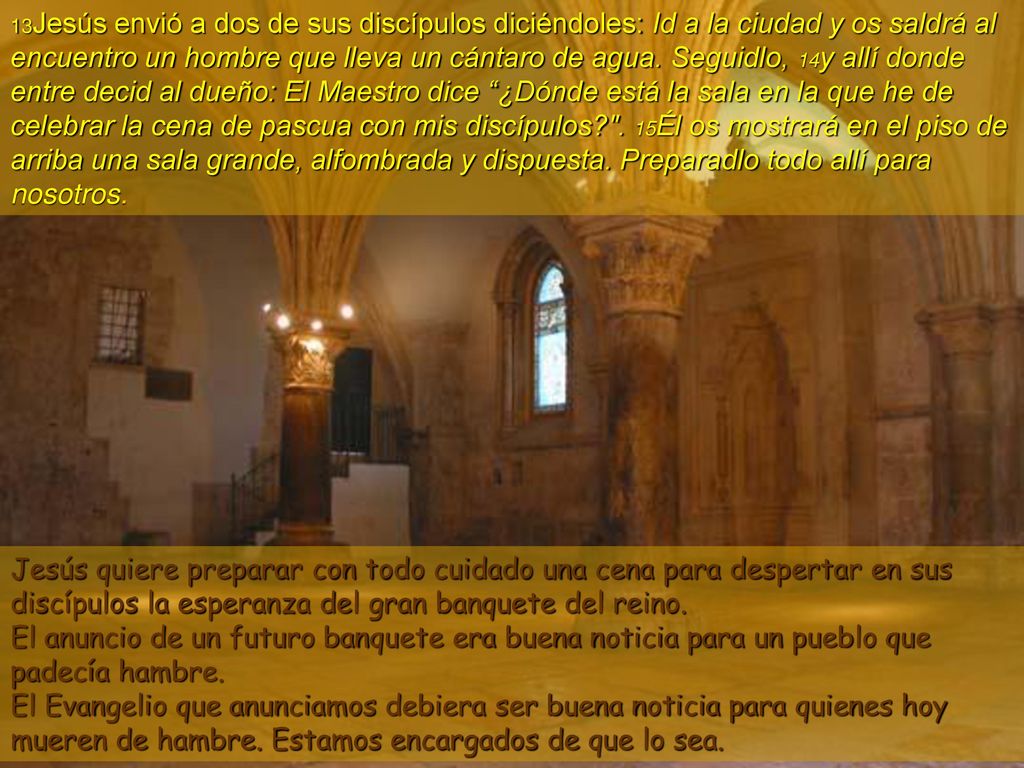 13Jesús envió a dos de sus discípulos diciéndoles: Id a la ciudad y os saldrá al encuentro un hombre que lleva un cántaro de agua. Seguidlo, 14y allí donde entre decid al dueño: El Maestro dice ¿Dónde está la sala en la que he de celebrar la cena de pascua con mis discípulos . 15Él os mostrará en el piso de arriba una sala grande, alfombrada y dispuesta. Preparadlo todo allí para