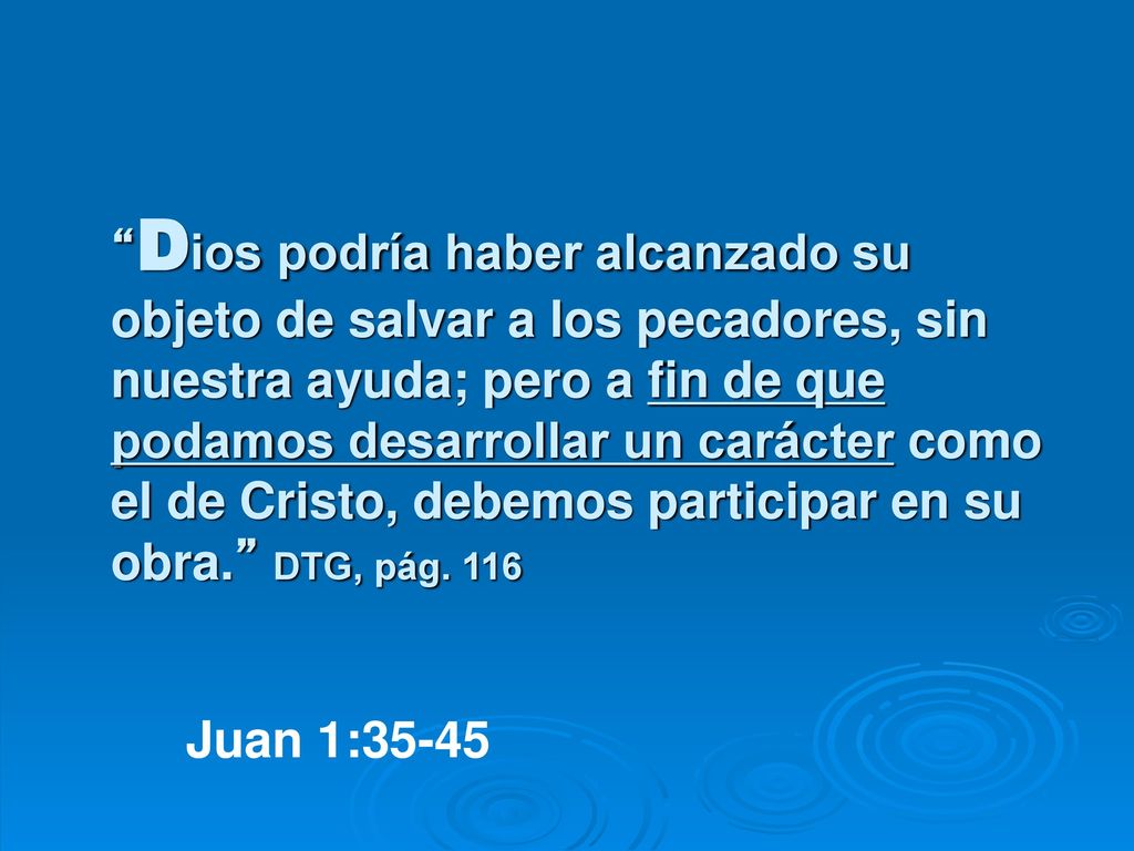 Dios podría haber alcanzado su objeto de salvar a los pecadores, sin nuestra ayuda; pero a fin de que podamos desarrollar un carácter como el de Cristo, debemos participar en su obra. DTG, pág. 116