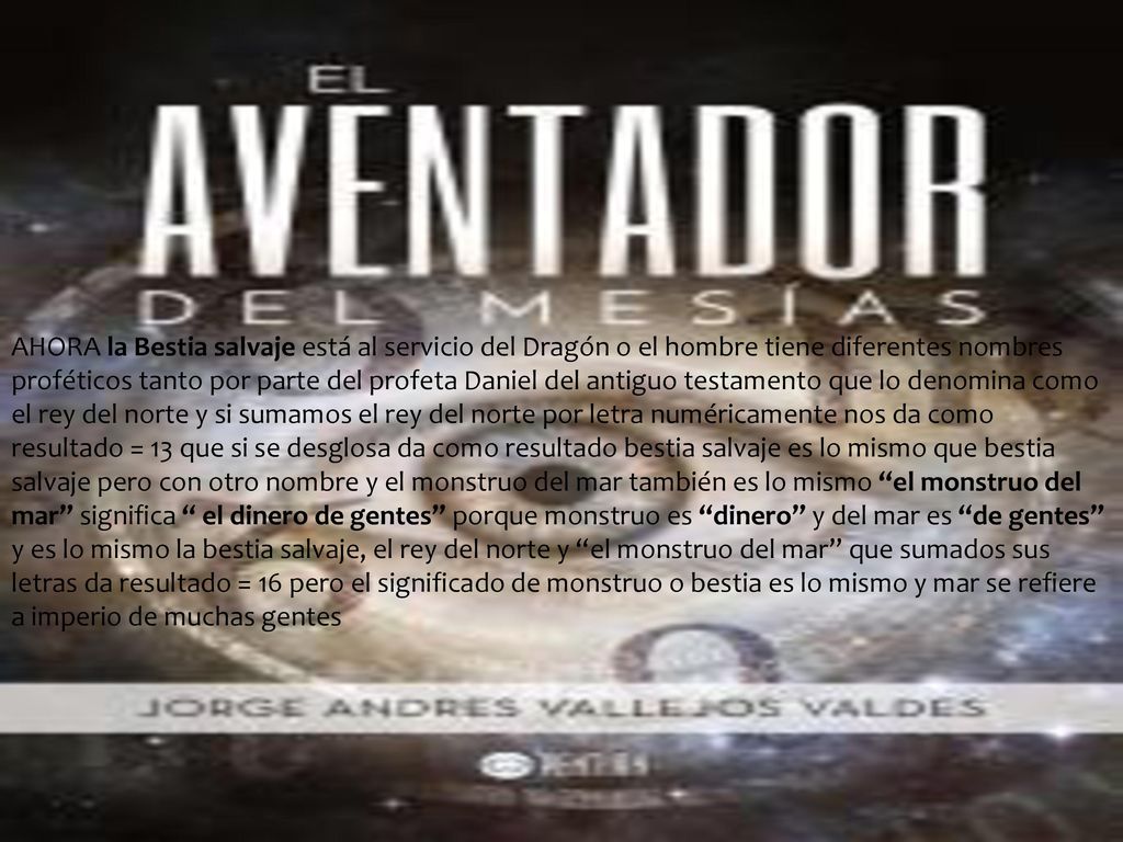 AHORA la Bestia salvaje está al servicio del Dragón o el hombre tiene diferentes nombres proféticos tanto por parte del profeta Daniel del antiguo testamento que lo denomina como el rey del norte y si sumamos el rey del norte por letra numéricamente nos da como resultado = 13 que si se desglosa da como resultado bestia salvaje es lo mismo que bestia salvaje pero con otro nombre y el monstruo del mar también es lo mismo el monstruo del mar significa el dinero de gentes porque monstruo es dinero y del mar es de gentes