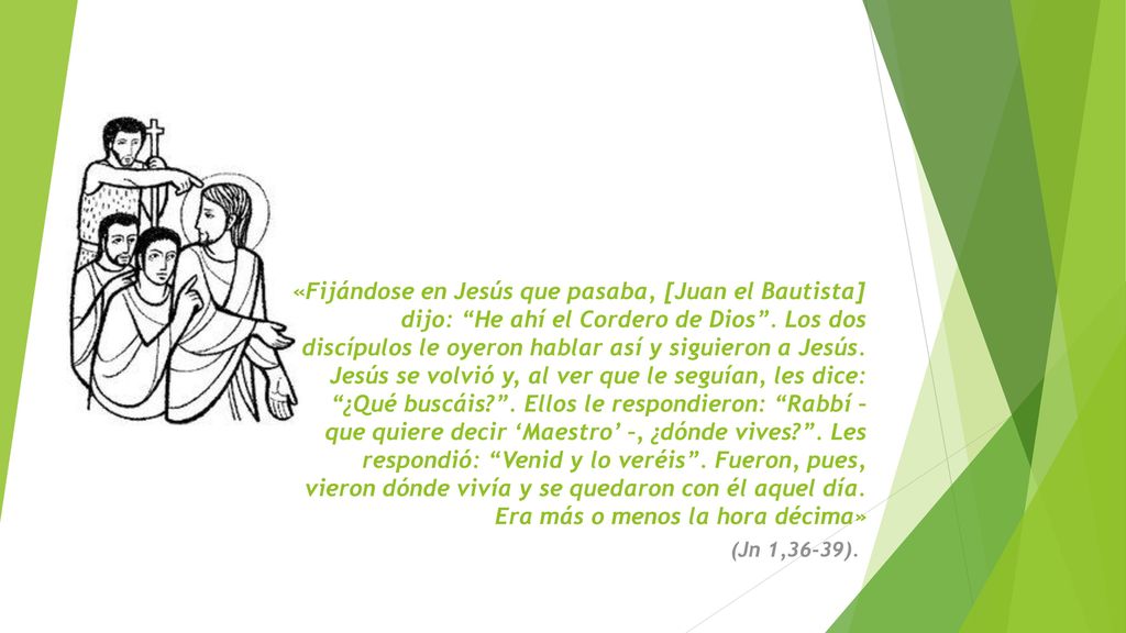 «Fijándose en Jesús que pasaba, [Juan el Bautista] dijo: He ahí el Cordero de Dios . Los dos discípulos le oyeron hablar así y siguieron a Jesús. Jesús se volvió y, al ver que le seguían, les dice: ¿Qué buscáis . Ellos le respondieron: Rabbí – que quiere decir ‘Maestro’ –, ¿dónde vives . Les respondió: Venid y lo veréis . Fueron, pues, vieron dónde vivía y se quedaron con él aquel día. Era más o menos la hora décima»