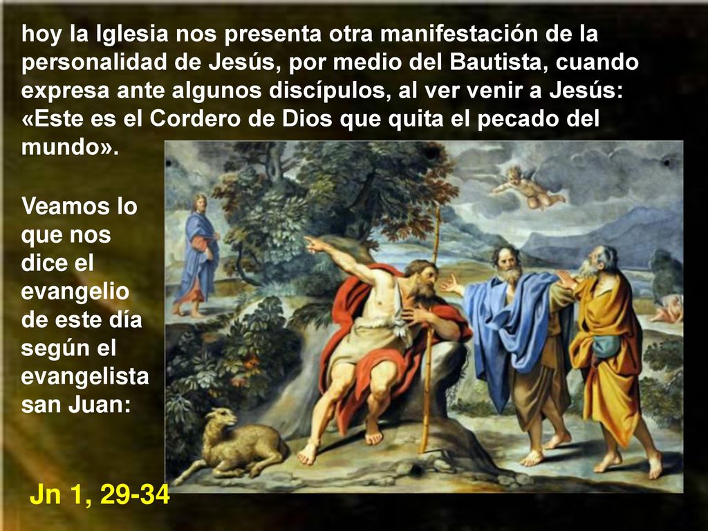 hoy la Iglesia nos presenta otra manifestación de la personalidad de Jesús, por medio del Bautista, cuando expresa ante algunos discípulos, al ver venir a Jesús: «Este es el Cordero de Dios que quita el pecado del mundo».
