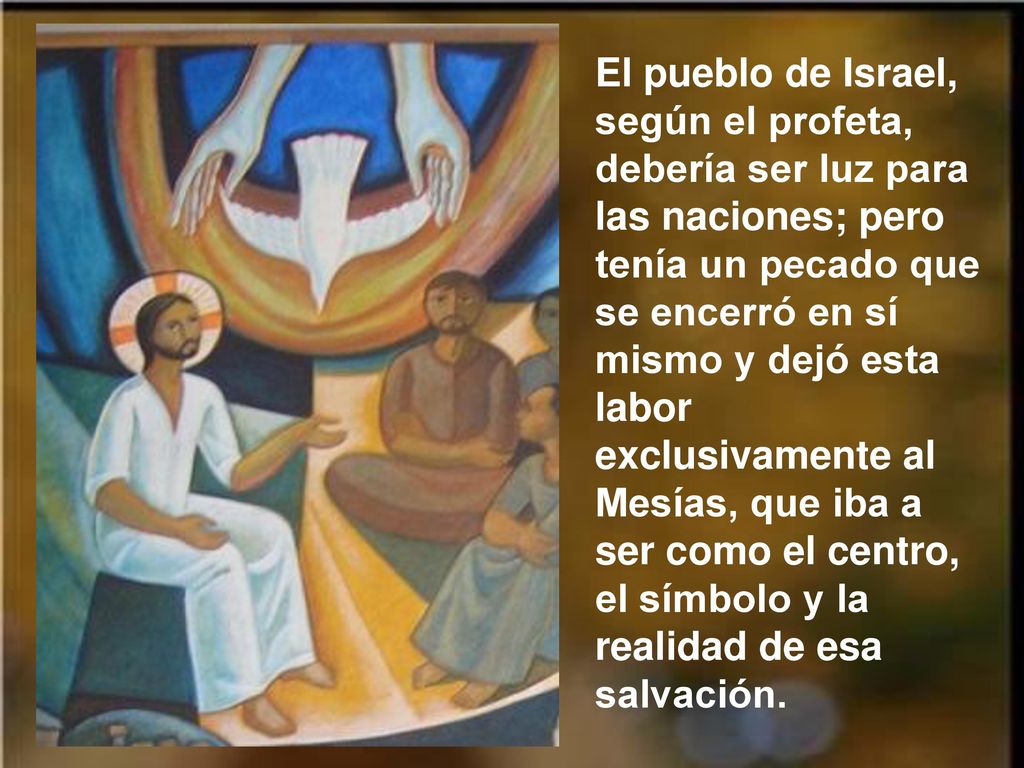 El pueblo de Israel, según el profeta, debería ser luz para las naciones; pero tenía un pecado que se encerró en sí mismo y dejó esta labor exclusivamente al Mesías, que iba a ser como el centro, el símbolo y la realidad de esa salvación.