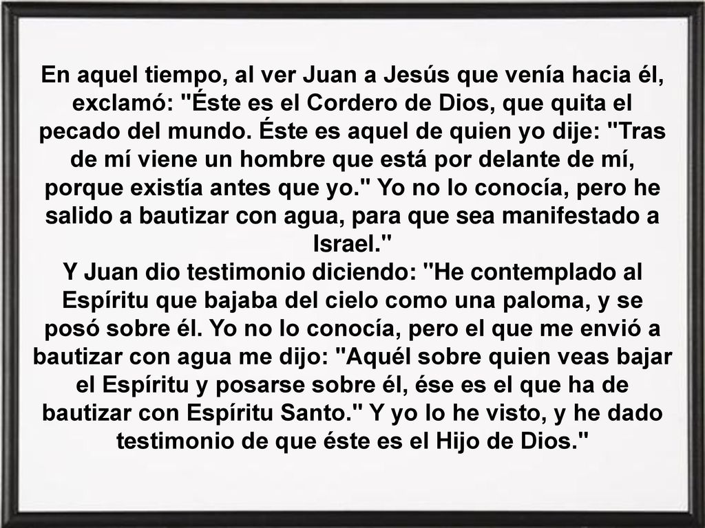 En aquel tiempo, al ver Juan a Jesús que venía hacia él, exclamó: Éste es el Cordero de Dios, que quita el pecado del mundo. Éste es aquel de quien yo dije: Tras de mí viene un hombre que está por delante de mí, porque existía antes que yo. Yo no lo conocía, pero he salido a bautizar con agua, para que sea manifestado a Israel.
