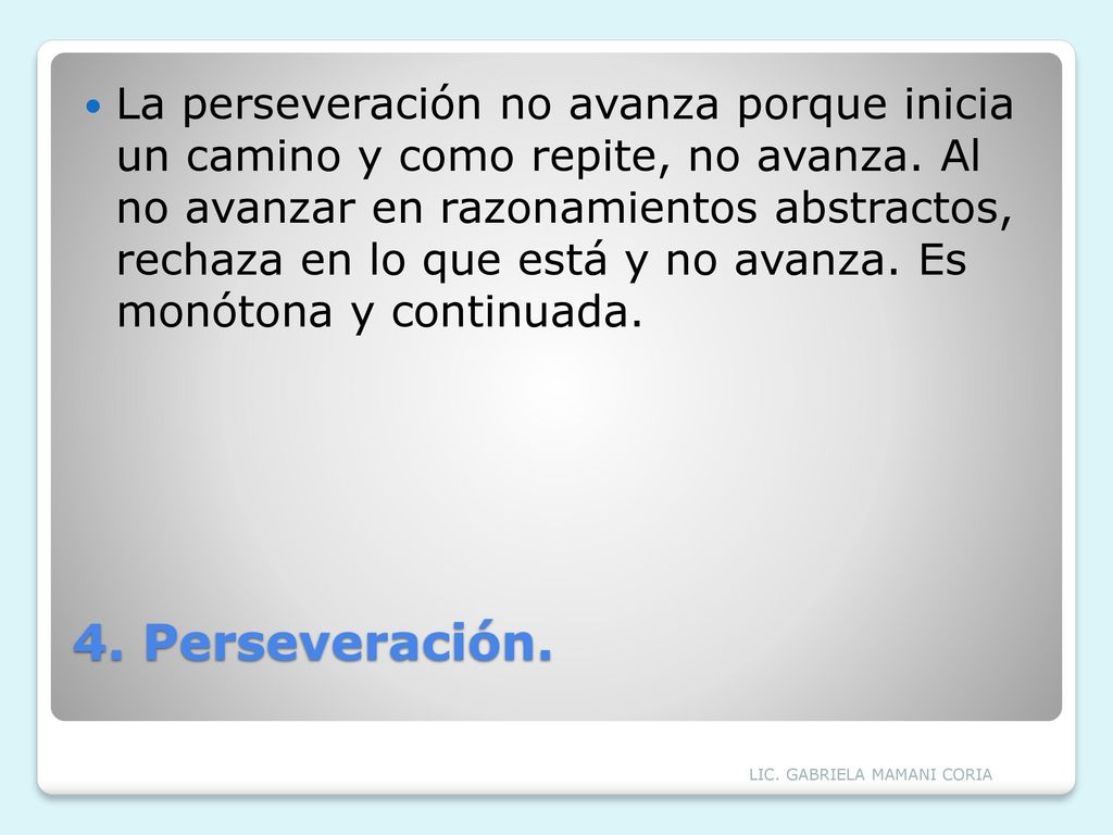 La perseveración no avanza porque inicia un camino y como repite, no avanza. Al no avanzar en razonamientos abstractos, rechaza en lo que está y no avanza. Es monótona y continuada.