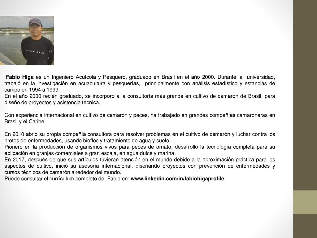 Fabio Higa es un Ingeniero Acuícola y Pesquero, graduado en Brasil en el año Durante la universidad, trabajó en la investigación en acuacultura y pesquerías, principalmente con análisis estadístico y estancias de campo en 1994 a 1999.
