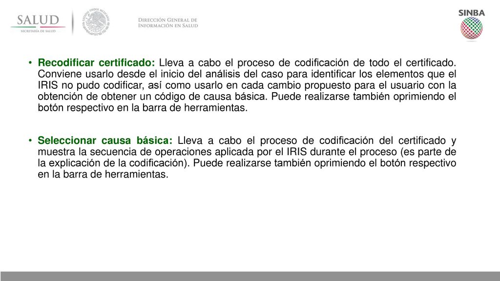 Recodificar certificado: Lleva a cabo el proceso de codificación de todo el certificado. Conviene usarlo desde el inicio del análisis del caso para identificar los elementos que el IRIS no pudo codificar, así como usarlo en cada cambio propuesto para el usuario con la obtención de obtener un código de causa básica. Puede realizarse también oprimiendo el botón respectivo en la barra de herramientas.
