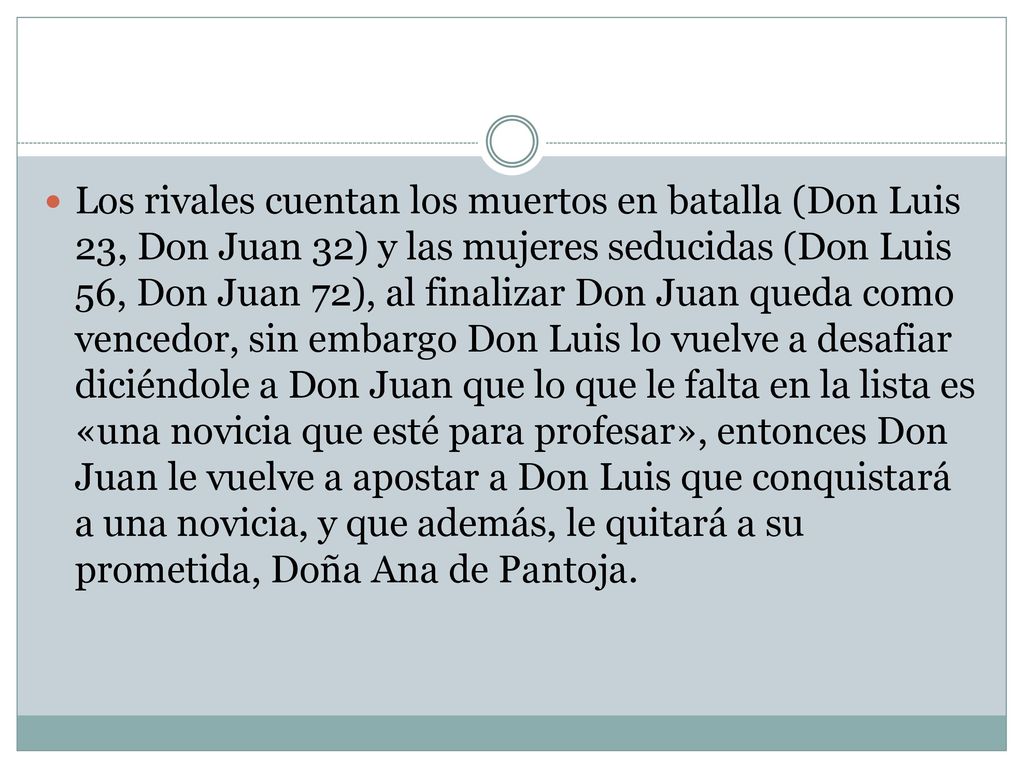 Los rivales cuentan los muertos en batalla (Don Luis 23, Don Juan 32) y las mujeres seducidas (Don Luis 56, Don Juan 72), al finalizar Don Juan queda como vencedor, sin embargo Don Luis lo vuelve a desafiar diciéndole a Don Juan que lo que le falta en la lista es «una novicia que esté para profesar», entonces Don Juan le vuelve a apostar a Don Luis que conquistará a una novicia, y que además, le quitará a su prometida, Doña Ana de Pantoja.