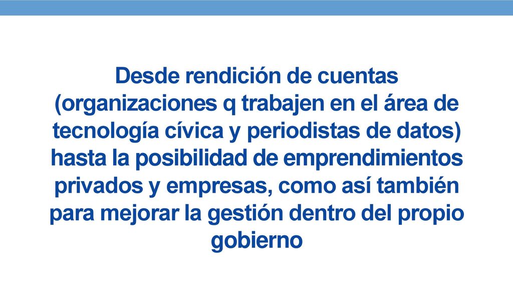 Desde rendición de cuentas (organizaciones q trabajen en el área de tecnología cívica y periodistas de datos) hasta la posibilidad de emprendimientos privados y empresas, como así también para mejorar la gestión dentro del propio gobierno