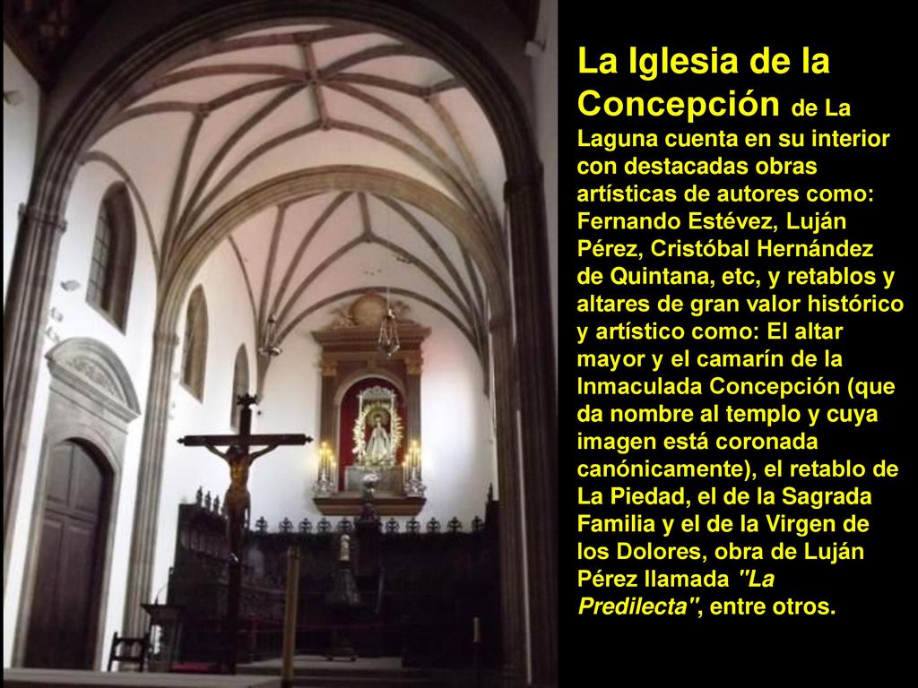 La Iglesia de la Concepción de La Laguna cuenta en su interior con destacadas obras artísticas de autores como: Fernando Estévez, Luján Pérez, Cristóbal Hernández de Quintana, etc, y retablos y altares de gran valor histórico y artístico como: El altar mayor y el camarín de la Inmaculada Concepción (que da nombre al templo y cuya imagen está coronada canónicamente), el retablo de La Piedad, el de la Sagrada Familia y el de la Virgen de los Dolores, obra de Luján Pérez llamada La Predilecta , entre otros.