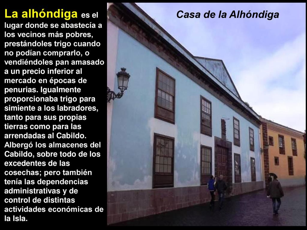 La alhóndiga es el lugar donde se abastecía a los vecinos más pobres, prestándoles trigo cuando no podían comprarlo, o vendiéndoles pan amasado a un precio inferior al mercado en épocas de penurias. Igualmente proporcionaba trigo para simiente a los labradores, tanto para sus propias tierras como para las arrendadas al Cabildo. Albergó los almacenes del Cabildo, sobre todo de los excedentes de las cosechas; pero también tenía las dependencias administrativas y de control de distintas actividades económicas de la Isla.