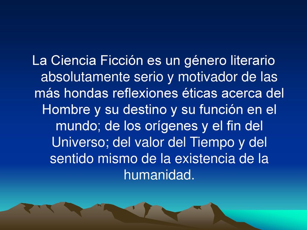 La Ciencia Ficción es un género literario absolutamente serio y motivador de las más hondas reflexiones éticas acerca del Hombre y su destino y su función en el mundo; de los orígenes y el fin del Universo; del valor del Tiempo y del sentido mismo de la existencia de la humanidad.