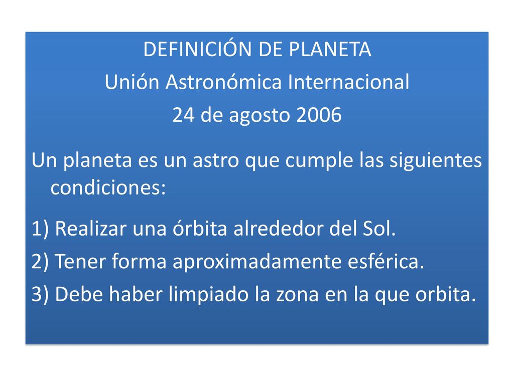 DEFINICIÓN DE PLANETA Unión Astronómica Internacional 24 de agosto 2006 Un planeta es un astro que cumple las siguientes condiciones: 1) Realizar una órbita alrededor del Sol.