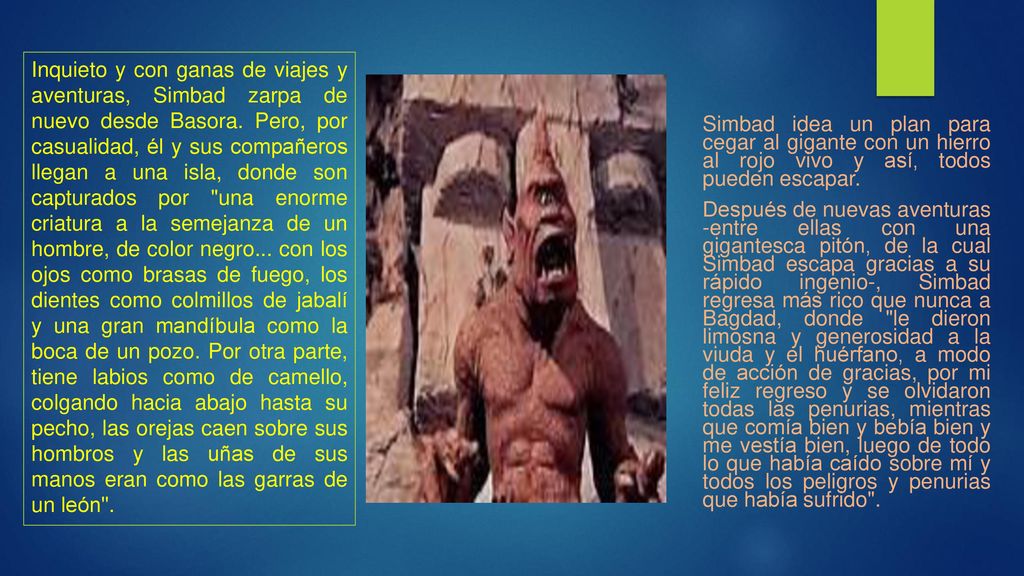 Inquieto y con ganas de viajes y aventuras, Simbad zarpa de nuevo desde Basora. Pero, por casualidad, él y sus compañeros llegan a una isla, donde son capturados por una enorme criatura a la semejanza de un hombre, de color negro... con los ojos como brasas de fuego, los dientes como colmillos de jabalí y una gran mandíbula como la boca de un pozo. Por otra parte, tiene labios como de camello, colgando hacia abajo hasta su pecho, las orejas caen sobre sus hombros y las uñas de sus manos eran como las garras de un león .