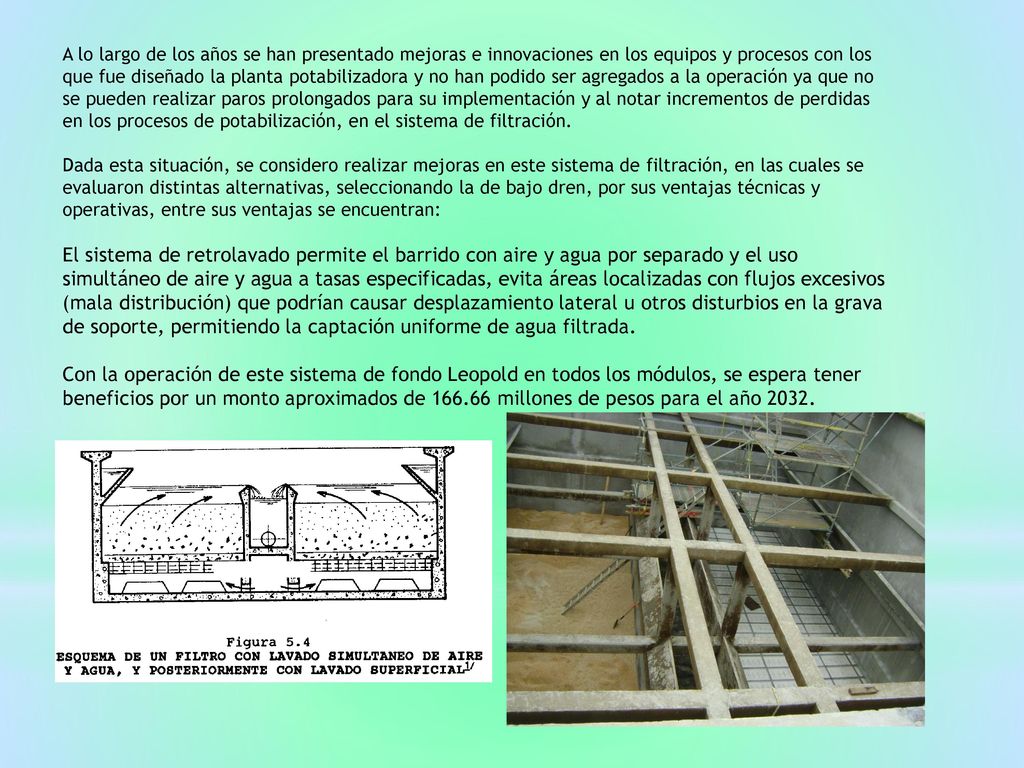 A lo largo de los años se han presentado mejoras e innovaciones en los equipos y procesos con los que fue diseñado la planta potabilizadora y no han podido ser agregados a la operación ya que no se pueden realizar paros prolongados para su implementación y al notar incrementos de perdidas en los procesos de potabilización, en el sistema de filtración.