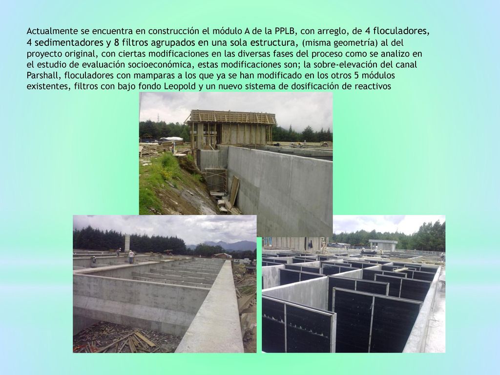 Actualmente se encuentra en construcción el módulo A de la PPLB, con arreglo, de 4 floculadores, 4 sedimentadores y 8 filtros agrupados en una sola estructura, (misma geometría) al del proyecto original, con ciertas modificaciones en las diversas fases del proceso como se analizo en el estudio de evaluación socioeconómica, estas modificaciones son; la sobre-elevación del canal Parshall, floculadores con mamparas a los que ya se han modificado en los otros 5 módulos existentes, filtros con bajo fondo Leopold y un nuevo sistema de dosificación de reactivos