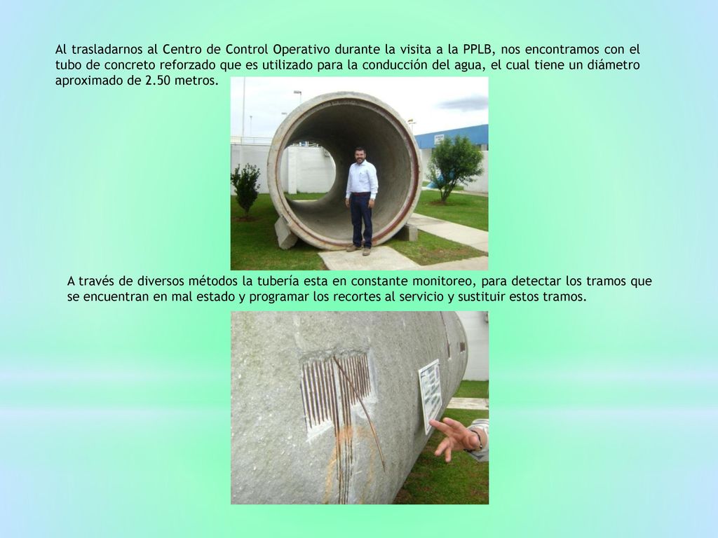 Al trasladarnos al Centro de Control Operativo durante la visita a la PPLB, nos encontramos con el tubo de concreto reforzado que es utilizado para la conducción del agua, el cual tiene un diámetro aproximado de 2.50 metros.