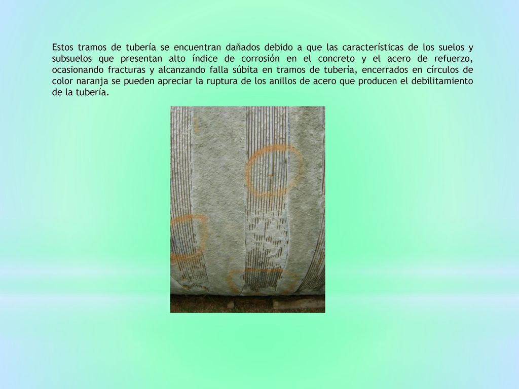 Estos tramos de tubería se encuentran dañados debido a que las características de los suelos y subsuelos que presentan alto índice de corrosión en el concreto y el acero de refuerzo, ocasionando fracturas y alcanzando falla súbita en tramos de tubería, encerrados en círculos de color naranja se pueden apreciar la ruptura de los anillos de acero que producen el debilitamiento de la tubería.