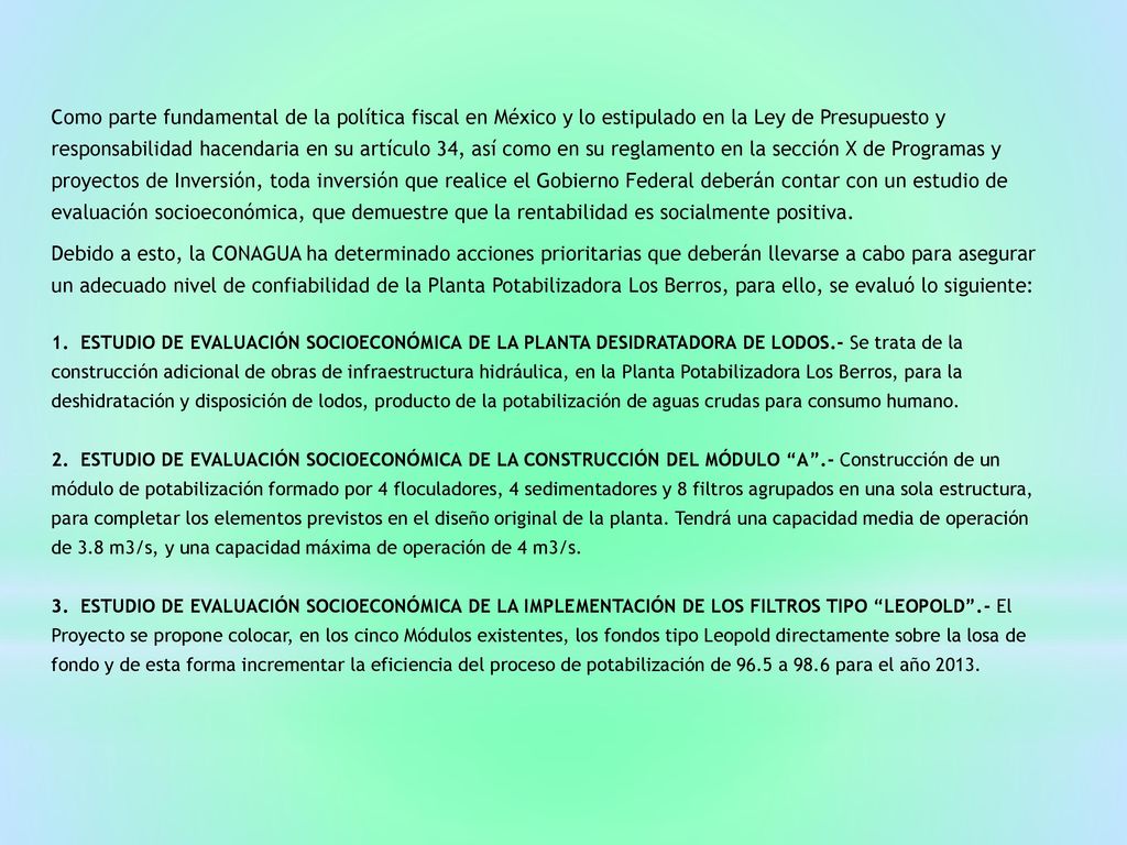 Como parte fundamental de la política fiscal en México y lo estipulado en la Ley de Presupuesto y responsabilidad hacendaria en su artículo 34, así como en su reglamento en la sección X de Programas y proyectos de Inversión, toda inversión que realice el Gobierno Federal deberán contar con un estudio de evaluación socioeconómica, que demuestre que la rentabilidad es socialmente positiva.