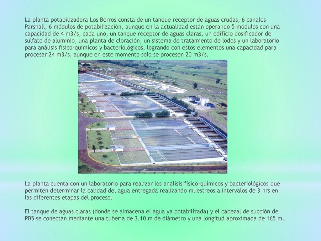 La planta potabilizadora Los Berros consta de un tanque receptor de aguas crudas, 6 canales Parshall, 6 módulos de potabilización, aunque en la actualidad están operando 5 módulos con una capacidad de 4 m3/s, cada uno, un tanque receptor de aguas claras, un edificio dosificador de sulfato de aluminio, una planta de cloración, un sistema de tratamiento de lodos y un laboratorio para análisis físico-químicos y bacteriológicos, logrando con estos elementos una capacidad para procesar 24 m3/s, aunque en este momento solo se procesen 20 m3/s.