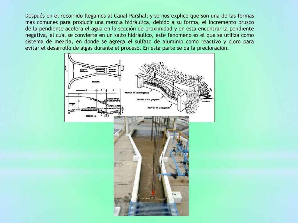 Después en el recorrido llegamos al Canal Parshall y se nos explico que son una de las formas mas comunes para producir una mezcla hidráulica, debido a su forma, el incremento brusco de la pendiente acelera el agua en la sección de proximidad y en esta encontrar la pendiente negativa, el cual se convierte en un salto hidráulico, este fenómeno es el que se utiliza como sistema de mezcla, en donde se agrega el sulfato de aluminio como reactivo y cloro para evitar el desarrollo de algas durante el proceso.
