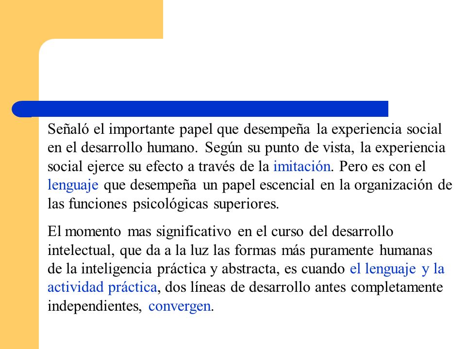 Señaló el importante papel que desempeña la experiencia social en el desarrollo humano. Según su punto de vista, la experiencia social ejerce su efecto a través de la imitación. Pero es con el lenguaje que desempeña un papel escencial en la organización de las funciones psicológicas superiores.