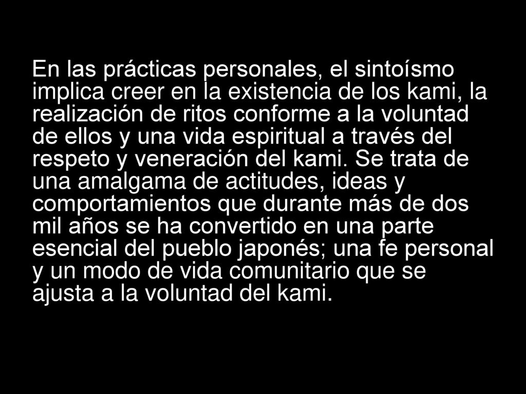 En las prácticas personales, el sintoísmo implica creer en la existencia de los kami, la realización de ritos conforme a la voluntad de ellos y una vida espiritual a través del respeto y veneración del kami.