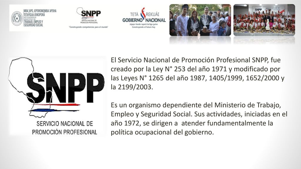 El Servicio Nacional de Promoción Profesional SNPP, fue creado por la Ley N° 253 del año 1971 y modificado por las Leyes N° 1265 del año 1987, 1405/1999, 1652/2000 y la 2199/2003.