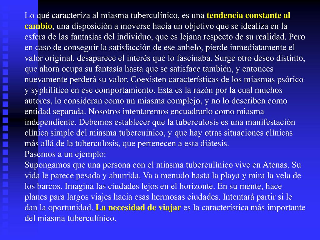 Lo qué caracteriza al miasma tuberculínico, es una tendencia constante al cambio, una disposición a moverse hacia un objetivo que se idealiza en la esfera de las fantasías del individuo, que es lejana respecto de su realidad. Pero en caso de conseguir la satisfacción de ese anhelo, pierde inmediatamente el valor original, desaparece el interés qué lo fascinaba. Surge otro deseo distinto, que ahora ocupa su fantasía hasta que se satisface también, y entonces nuevamente perderá su valor. Coexisten características de los miasmas psórico y syphilítico en ese comportamiento. Esta es la razón por la cual muchos autores, lo consideran como un miasma complejo, y no lo describen como entidad separada. Nosotros intentaremos encuadrarlo como miasma independiente. Debemos establecer que la tuberculosis es una manifestación clínica simple del miasma tubercuínico, y que hay otras situaciones clínicas más allá de la tuberculosis, que pertenecen a esta diátesis.