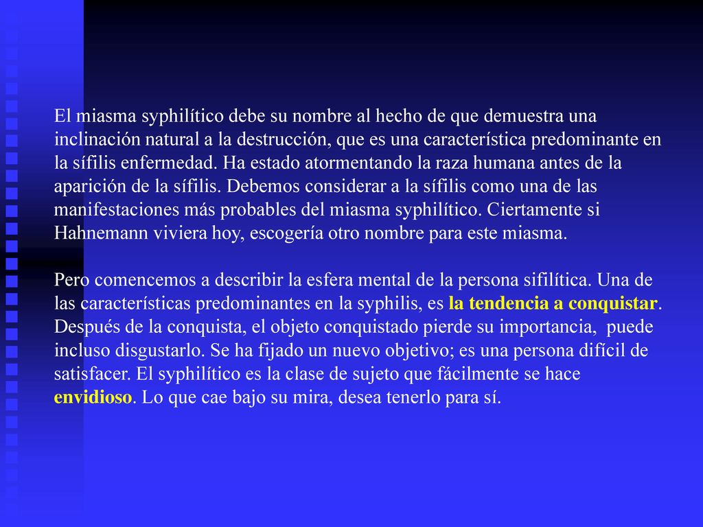 El miasma syphilítico debe su nombre al hecho de que demuestra una inclinación natural a la destrucción, que es una característica predominante en la sífilis enfermedad. Ha estado atormentando la raza humana antes de la aparición de la sífilis. Debemos considerar a la sífilis como una de las manifestaciones más probables del miasma syphilítico. Ciertamente si Hahnemann viviera hoy, escogería otro nombre para este miasma.