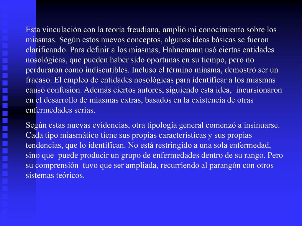 Esta vinculación con la teoría freudiana, amplió mi conocimiento sobre los miasmas. Según estos nuevos conceptos, algunas ideas básicas se fueron clarificando. Para definir a los miasmas, Hahnemann usó ciertas entidades nosológicas, que pueden haber sido oportunas en su tiempo, pero no perduraron como indiscutibles. Incluso el término miasma, demostró ser un fracaso. El empleo de entidades nosológicas para identificar a los miasmas causó confusión. Además ciertos autores, siguiendo esta idea, incursionaron en el desarrollo de miasmas extras, basados en la existencia de otras enfermedades serias.