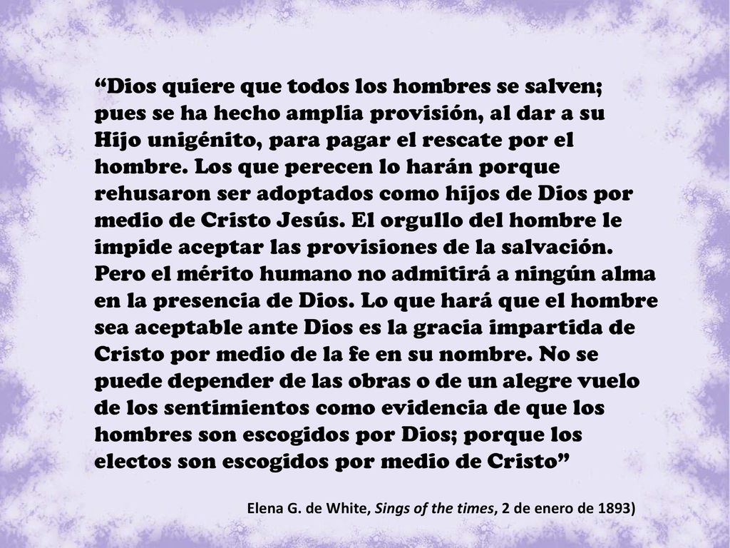 Dios quiere que todos los hombres se salven; pues se ha hecho amplia provisión, al dar a su Hijo unigénito, para pagar el rescate por el hombre. Los que perecen lo harán porque rehusaron ser adoptados como hijos de Dios por medio de Cristo Jesús. El orgullo del hombre le impide aceptar las provisiones de la salvación. Pero el mérito humano no admitirá a ningún alma en la presencia de Dios. Lo que hará que el hombre sea aceptable ante Dios es la gracia impartida de Cristo por medio de la fe en su nombre. No se puede depender de las obras o de un alegre vuelo de los sentimientos como evidencia de que los hombres son escogidos por Dios; porque los electos son escogidos por medio de Cristo