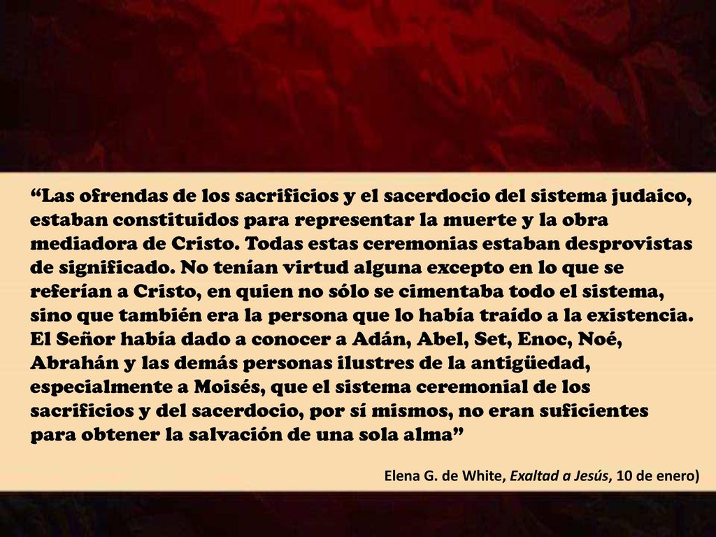 Las ofrendas de los sacrificios y el sacerdocio del sistema judaico, estaban constituidos para representar la muerte y la obra mediadora de Cristo. Todas estas ceremonias estaban desprovistas de significado. No tenían virtud alguna excepto en lo que se referían a Cristo, en quien no sólo se cimentaba todo el sistema, sino que también era la persona que lo había traído a la existencia. El Señor había dado a conocer a Adán, Abel, Set, Enoc, Noé, Abrahán y las demás personas ilustres de la antigüedad, especialmente a Moisés, que el sistema ceremonial de los sacrificios y del sacerdocio, por sí mismos, no eran suficientes para obtener la salvación de una sola alma
