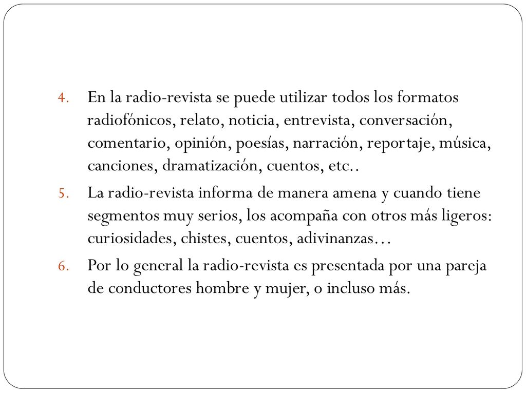 En la radio-revista se puede utilizar todos los formatos radiofónicos, relato, noticia, entrevista, conversación, comentario, opinión, poesías, narración, reportaje, música, canciones, dramatización, cuentos, etc..