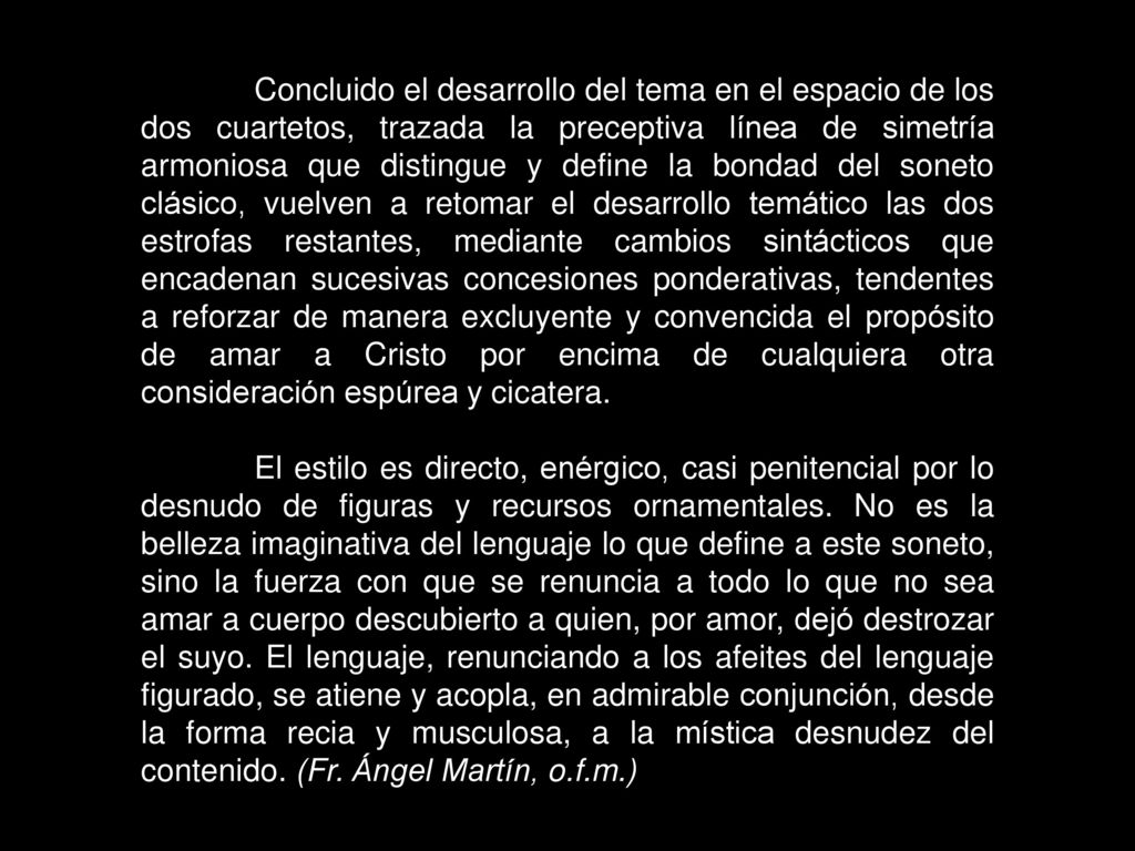 Concluido el desarrollo del tema en el espacio de los dos cuartetos, trazada la preceptiva línea de simetría armoniosa que distingue y define la bondad del soneto clásico, vuelven a retomar el desarrollo temático las dos estrofas restantes, mediante cambios sintácticos que encadenan sucesivas concesiones ponderativas, tendentes a reforzar de manera excluyente y convencida el propósito de amar a Cristo por encima de cualquiera otra consideración espúrea y cicatera.
