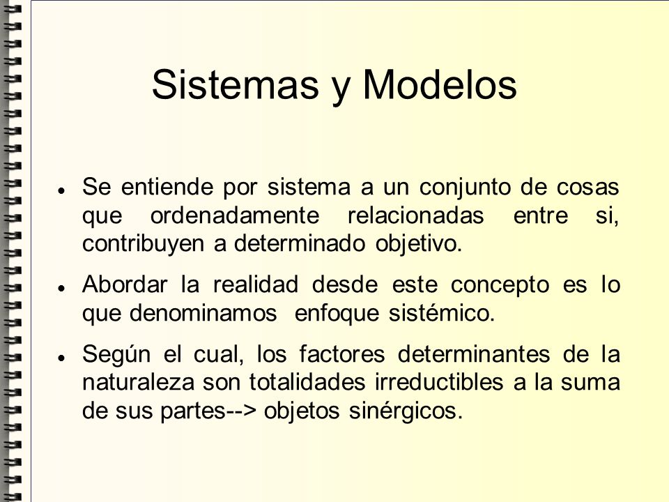 Sistemas y Modelos Se entiende por sistema a un conjunto de cosas que ordenadamente relacionadas entre si, contribuyen a determinado objetivo.