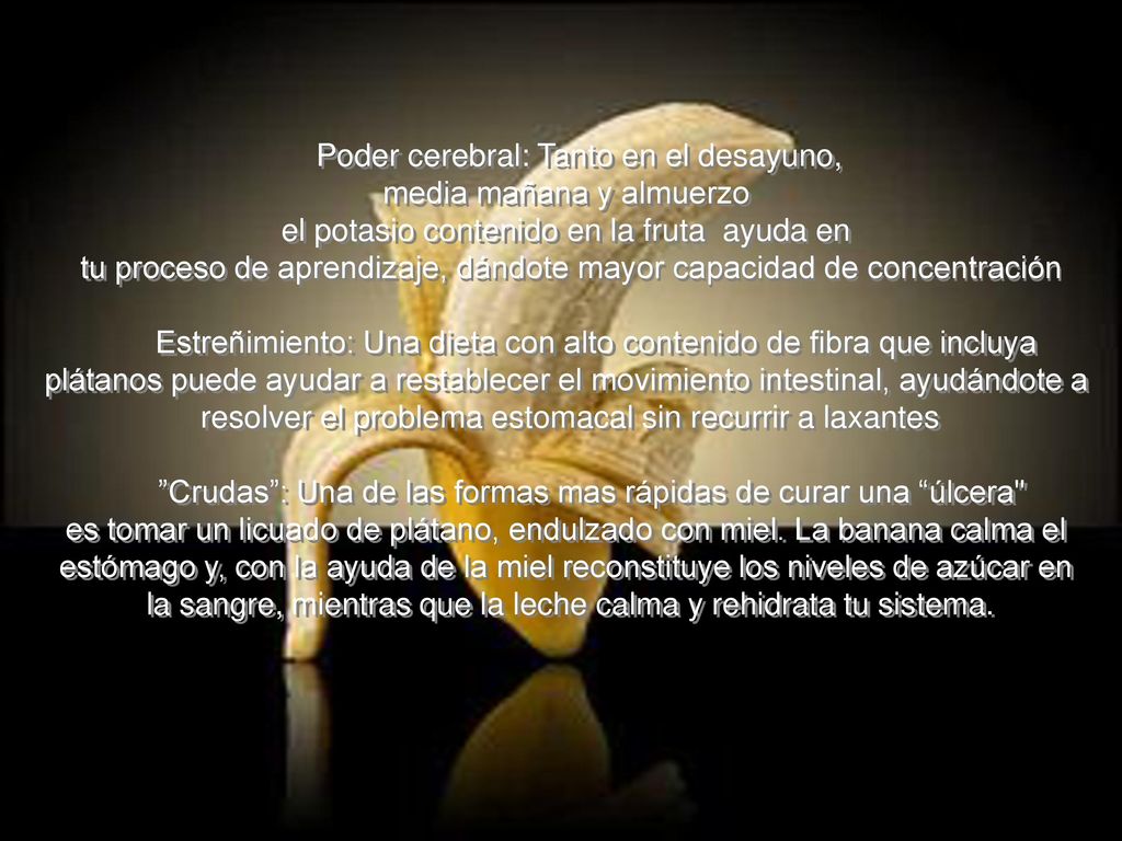 Poder cerebral: Tanto en el desayuno, media mañana y almuerzo el potasio contenido en la fruta ayuda en tu proceso de aprendizaje, dándote mayor capacidad de concentración Estreñimiento: Una dieta con alto contenido de fibra que incluya plátanos puede ayudar a restablecer el movimiento intestinal, ayudándote a resolver el problema estomacal sin recurrir a laxantes Crudas : Una de las formas mas rápidas de curar una úlcera es tomar un licuado de plátano, endulzado con miel.
