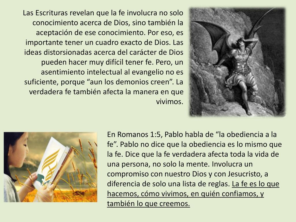 Las Escrituras revelan que la fe involucra no solo conocimiento acerca de Dios, sino también la aceptación de ese conocimiento. Por eso, es importante tener un cuadro exacto de Dios. Las ideas distorsionadas acerca del carácter de Dios pueden hacer muy difícil tener fe. Pero, un asentimiento intelectual al evangelio no es suficiente, porque aun los demonios creen . La verdadera fe también afecta la manera en que vivimos.