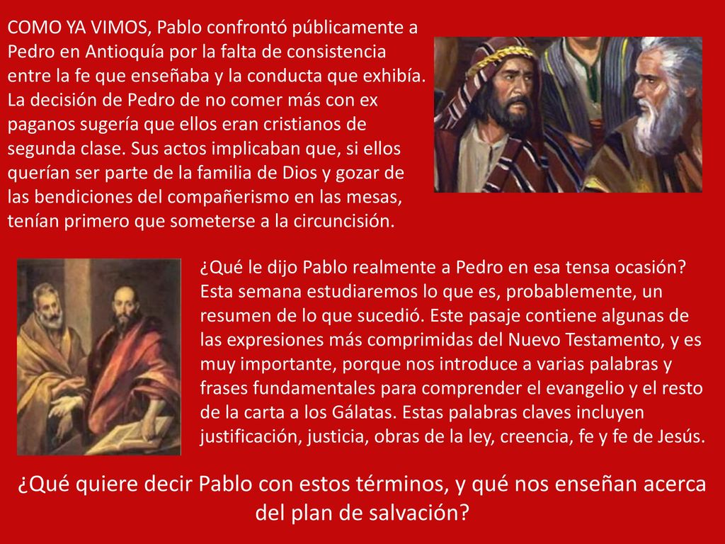 COMO YA VIMOS, Pablo confrontó públicamente a Pedro en Antioquía por la falta de consistencia entre la fe que enseñaba y la conducta que exhibía. La decisión de Pedro de no comer más con ex paganos sugería que ellos eran cristianos de segunda clase. Sus actos implicaban que, si ellos querían ser parte de la familia de Dios y gozar de las bendiciones del compañerismo en las mesas, tenían primero que someterse a la circuncisión.