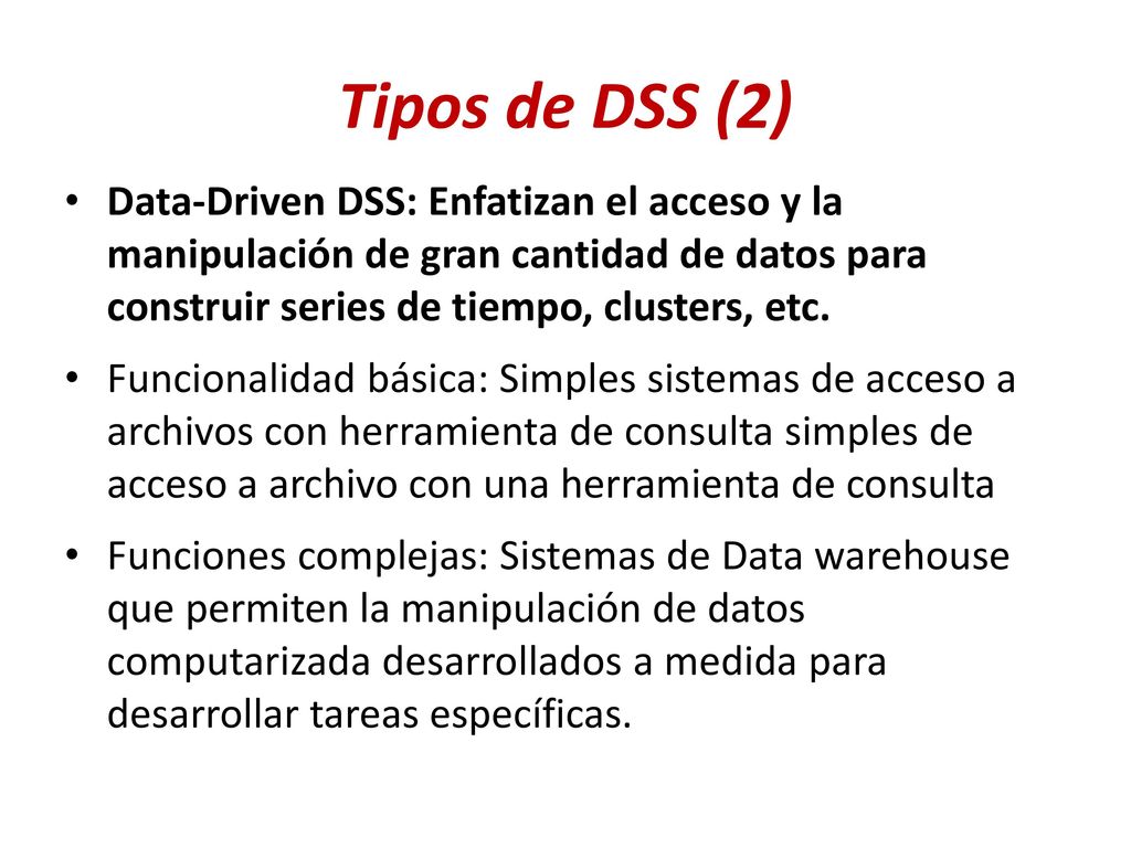 Tipos de DSS (2) Data-Driven DSS: Enfatizan el acceso y la manipulación de gran cantidad de datos para construir series de tiempo, clusters, etc.