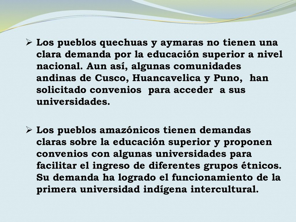 Los pueblos quechuas y aymaras no tienen una clara demanda por la educación superior a nivel nacional. Aun así, algunas comunidades andinas de Cusco, Huancavelica y Puno, han solicitado convenios para acceder a sus universidades.