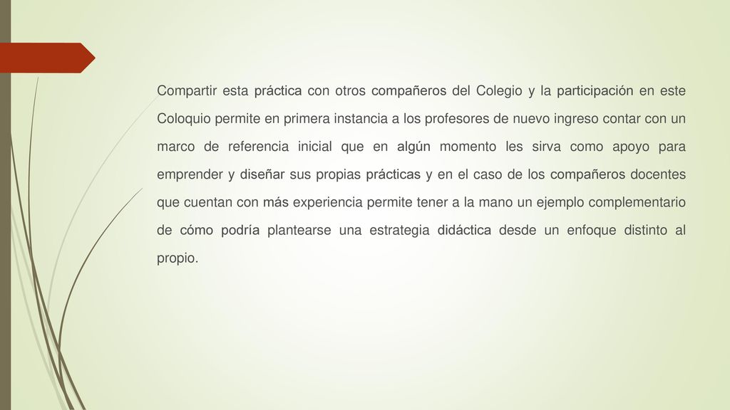 Compartir esta práctica con otros compañeros del Colegio y la participación en este Coloquio permite en primera instancia a los profesores de nuevo ingreso contar con un marco de referencia inicial que en algún momento les sirva como apoyo para emprender y diseñar sus propias prácticas y en el caso de los compañeros docentes que cuentan con más experiencia permite tener a la mano un ejemplo complementario de cómo podría plantearse una estrategia didáctica desde un enfoque distinto al propio.