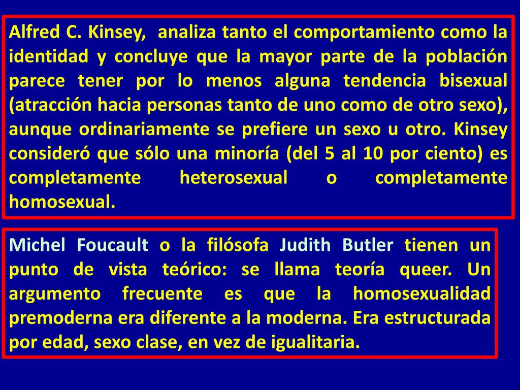 Alfred C. Kinsey, analiza tanto el comportamiento como la identidad y concluye que la mayor parte de la población parece tener por lo menos alguna tendencia bisexual (atracción hacia personas tanto de uno como de otro sexo), aunque ordinariamente se prefiere un sexo u otro. Kinsey consideró que sólo una minoría (del 5 al 10 por ciento) es completamente heterosexual o completamente homosexual.